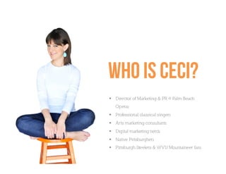 Who is ceci?
  Director of Marketing & PR @ Palm Beach
   Operaı
  Professional classical singerı
  Arts marketing consultantı
  Digital marketing nerdı
  Native Pittsburgherı
  Pittsburgh Steelers & WVU Mountaineer fanı
 