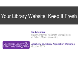 Your Library Website: Keep It Fresh
Cindy Leonard
Bayer Center for Nonprofit Management
at Robert Morris University
Allegheny Co. Library Association Workshop
October 2015
 
