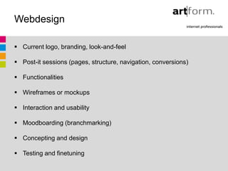 Webdesign

 Current logo, branding, look-and-feel

 Post-it sessions (pages, structure, navigation, conversions)

 Functionalities

 Wireframes or mockups

 Interaction and usability

 Moodboarding (branchmarking)

 Concepting and design

 Testing and finetuning
 
