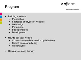 Program

 Building a website
    Preparation
    Strategies and types of websites
    Webdesign
    Persuasion
    Basic principles
    Development

 How to sell your website
    Conversions (and conversion optimization)
    Search engine marketing
    Webanalytics

 Helping you along the way
 