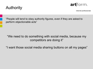 Authority

“People will tend to obey authority figures, even if they are asked to
perform objectionable acts”




 “We need to do something with social media, because my
                 competitors are doing it”

“I want those social media sharing buttons on all my pages”
 