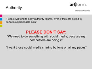 Authority

“People will tend to obey authority figures, even if they are asked to
perform objectionable acts”



                  PLEASE DON’T SAY:
 “We need to do something with social media, because my
                 competitors are doing it”

“I want those social media sharing buttons on all my pages”
 