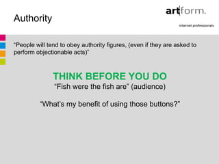 Authority

“People will tend to obey authority figures, (even if they are asked to
perform objectionable acts)”



               THINK BEFORE YOU DO
               “Fish were the fish are” (audience)

          “What’s my benefit of using those buttons?”
 