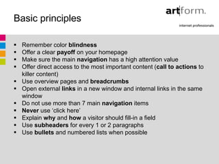 Basic principles

   Remember color blindness
   Offer a clear payoff on your homepage
   Make sure the main navigation has a high attention value
   Offer direct access to the most important content (call to actions to
    killer content)
   Use overview pages and breadcrumbs
   Open external links in a new window and internal links in the same
    window
   Do not use more than 7 main navigation items
   Never use ‘click here’
   Explain why and how a visitor should fill-in a field
   Use subheaders for every 1 or 2 paragraphs
   Use bullets and numbered lists when possible
 
