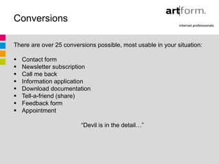 Conversions

There are over 25 conversions possible, most usable in your situation:

   Contact form
   Newsletter subscription
   Call me back
   Information application
   Download documentation
   Tell-a-friend (share)
   Feedback form
   Appointment

                         “Devil is in the detail…”
 