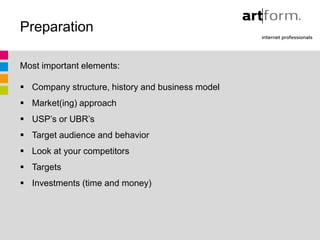 Preparation

Most important elements:

 Company structure, history and business model
 Market(ing) approach
 USP’s or UBR’s
 Target audience and behavior
 Look at your competitors
 Targets
 Investments (time and money)
 
