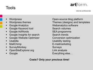Tools

   Wordpress                         Open-source blog platform
   Wordpress themes                  Themes (designs) and templates
   Google Analytics                  Webanalytics software
   Google Keyword tool               Search volumes
   Google AdWords                    SEA programme
   Google Insights for search        Search trends
   Google Website Optimizer          Conversion optimization
   Usabilla                          Usability testing
   MailChimp                         E-mailmarketing
   SurveyMonkey                      Surveys
   OpenSiteExplorer.org              Link analysis
   Google                            Everything else…

                     Costs? Only your precious time!
 