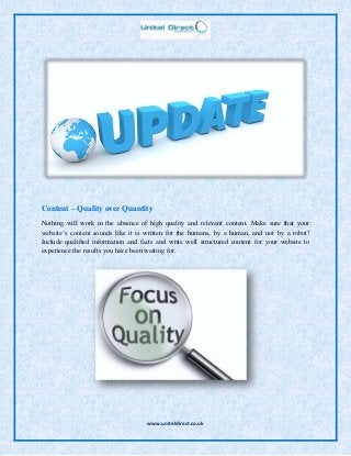 www.uniteldirect.co.uk
Content – Quality over Quantity
Nothing will work in the absence of high quality and relevant content. Make sure that your
website’s content sounds like it is written for the humans, by a human, and not by a robot!
Include qualified information and facts and write well structured content for your website to
experience the results you have been waiting for.
 