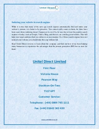 www.uniteldirect.co.uk
Indexing your website in search engines
While it is true that many of the new age search engines automatically find and index your
website’s content, it is better to be proactive. You cannot really count on them, for there have
been cases where indexing doesn’t happen on its own! So, be sure that at least the popular search
engines of today, such as Google, Yahoo, Bing, and the rest, are crawling your website. This will
help your target audience find you online in an easy manner. So, if these search engines have not
indexed your website, you should take this step without fail.
Read Unitel Direct reviews to learn about the company and find out how it has been helping
many businesses to experience the advantages that the present generation SEO has in store for
them!
Unitel Direct Limited
First Floor
Victoria House
Pearson Way
Stockton-On-Tees
TS17 6PT
Customer Service:
Telephone: (+44) 0844 745 1111
Fax: (+44) 01642 343 430
 