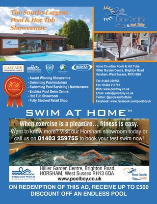 The Souths Largest
Pool & Hot Tub
Showcentre
- Award Winning Showcentre
- Swimming Pool Installers
- Swimming Pool Servicing / Maintenance
- Endless Pool Swim Centre
- Hot Tub Showroom
- Fully Stocked Retail Shop
Home Counties Pools & Hot Tubs
Hillier Garden Centre, Brighton Road
Horsham, West Sussex, RH13 6QA
Tel: 01403 259755
Fax: 01403 217761
Web: www.poolboy.co.uk
Email: sales@poolboy.co.uk
Twitter: @poolsandhottubs
Facebook: www.facebook.com/poolboyuk
30thAnniversary
ON REDEMPTION OF THIS AD, RECEIVE UP TO £500
DISCOUNT OFF AN ENDLESS POOL
SWIM AT HOMETM
 
