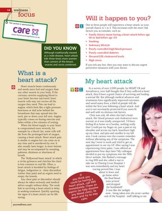 My heart attack
What is a
heart attack?
In a survey of over 2,000 people, by HEART UK and
AstraZeneca, over half thought that if they suffered a heart
attack, they d have a good chance of surviving and leading
a normal life. But although medical advances and
treatments have significantly improved outcomes
and saved many lives, a third of people still die
within the first year following a heart attack. And
you re not necessarily protected if you seem fit
and well with no obvious risk factors.
Chris was only 46 when she had a heart
attack. Her blood pressure and cholesterol were
normal, so it was totally unexpected. I d been
feeling ill at home on a Sunday, nothing really
that I could put my finger on, just a pain in my
shoulder and across my back, heartburn high
up my chest, and pins and needles in my left
arm. I took various over-the-counter remedies
without alleviating any of the symptoms. The
next day I went to work and tried to get an
appointment to see my GP. After saying I was
experiencing chest pains. I was offered an
appointment four days later! My colleague
decided to put my symptoms into the NHS
direct website, this flashed a message
to ring 999 and she called a taxi to
take me to Charing Cross Hospital. I
was seen immediately and my heart
tracing proved fine. I was
about to leave and
go home when
the final blood
tests arrived
and dropped
the bombshell!
It was like the twilight
zone - being taken into the acute cardiac
unit of the hospital - staff talking to me
Will it happen to you?
Heart muscle beats continuously
and needs more fuel and oxygen than
any other muscle in your body. If the
coronary arteries supplying blood to
your heart become narrowed, heart
muscle cells may not receive all the
oxygen they need. This can lead to
angina, which feels like a tight pressure,
heaviness or dull ache behind the
breastbone that may spread into the
neck, jaw or down your left arm. Angina
typically comes on during exercise and
fades within a few minutes of resting.
When the blood supply to your heart
is compromised more severely, for
example by a blood clot, some cells will
die from the prolonged lack of oxygen,
causing a heart attack. Heart attack pain
is similar to angina but can come on at
any time and is unrelieved by rest. It
also usually lasts longer, is more intense
and may be accompanied by sweating,
paleness, dizziness or shortness of
breath.
The Hollywood heart attack in which
a victim grimaces and clutches his chest
is less common in real life. Often, a
heart attack is heralded by feelings of
fatigue, indigestion or chest discomfort
(rather than pain) and an urgent need to
empty the bowels.
Any chest pain or discomfort should
always be taken seriously and medical
advice sought without delay. The weak
link in surviving a heart attack is delay
in seeking treatment. Quickly spotting
the signs of a heart attack can be life-
saving.
One in three people will experience a heart attack, so your
overall chance is 1 in 3. This increases with the more risk
factors you accumulate, such as:
Family history (mum having a heart attack before age•
60 or dad before age 45)
Smoking•
Sedentary lifestyle•
Poorly controlled high blood pressure•
Poorly controlled diabetes•
Elevated LDL-cholesterol levels•
High stress•
If you tick any box, then you may want to discuss urgent
preventive measures with your doctor.
DID YOU KNOW
Although traditionally viewed
as a male disease, heart attack
kills three times more women
than cancers of the breast,
ovaries and cervix combined.
If
you think you
could be having a
heart attack, call 999
immediately. Chew an
aspirin (to help dissolve
any blood clots), lie
down and try to stay
calm.
yourwellness.com
14 wellness
focus
This section is sponsored by...
 