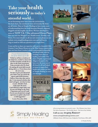 All our programmes are second to none The Ultimate Juice Detox
The Detox Experience The Fertility Boost The Seven Day Holiday
Call us on: 01403 822117
www.simplyhealingcentre.com
Alliblaster House, Hill House Lane, Rudgwick, West Sussex, RH12 3BD
we were Voted Best Detox
Retreat in the UK
by
It’s a million miles away
from the stresses and strains
of everyday life...
The Good Spa
Awards
 