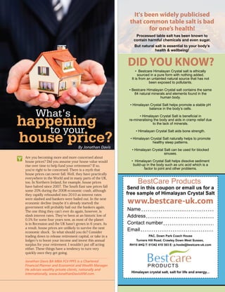 Are you becoming more and more concerned about
house prices? Did you assume your house value would
rise over time to help fund your retirement? If so,
you re right to be concerned. There is a myth that
house prices can never fall. Well, they have practically
everywhere in the World and in many parts of the UK,
too. In Northern Ireland, for example, house prices
have halved since 2007. The South East saw prices fall
some 20% during the 2008 economic crash, although
they rapidly rebounded into 2010 as interest rates
were slashed and bankers were bailed out. In the next
economic decline (maybe it s already started) the
government will probably bail out the bankers again.
The one thing they can t ever do again, however, is
slash interest rates. They ve been at an historic low of
0.5% for some four years now, as most of the planet
is in Recession and the UK hasn t grown in 6 years. As
a result, house prices are unlikely to survive the next
economic shock. So what should you do? Consider
trading down to release retirement capital, or take in a
lodger/s to boost your income and invest this annual
surplus for your retirement. I wouldn t put off acting
either. These things have a tendency to turn very
quickly once they get going.
Jonathan Davis BA MBA FCII FPFS is a Chartered
Financial Planner and Economist and Wealth Manager.
He advises wealthy private clients, nationally and
internationally, www.JonathanDavisWM.com.
By Jonathan Davis
house price?
happening
What’s
to your
BestCare Products
Send in this coupon or email us for a
free sample of Himalayan Crystal Salt
PRODUCTS
www.bestcare-uk.com
Name
Address
Contact number
Email
PAC, Down Park Coach House
Turners Hill Road, Crawley Down West Sussex,
RH10 4HQ T: 01342 410 303 E: p.hoole@bestcare-uk.com
But natural salt is essential to your body’s
health & wellbeing!
DID YOU KNOW?
It's been widely publicised
that common table salt is bad
for one’s health!
Processed table salt has been known to
contain harmful chemicals and even sugar.
Himalayan crystal salt, salt for life and energy...
 