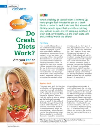 For
Against
What do you think? Are you For or Against crash diets? Visit www.
yourwellness.com to register your vote!
I love beach holidays and want to
feel conﬁdent when I m wearing
a bikini. I always plan to go on
a diet several weeks before the
holiday starts, but somehow I never
manage it in time and always end
up needing to lose a few pounds at
the last minute. So, I usually start
a crash diet about a week before
a holiday or special occasion. I ve
tried various crash diets, from the
cabbage soup diet to the grapefruit
diet and all of them work by limiting
the amount and variety of food that
you re allowed to eat. They might
not be much fun but they deﬁnitely
do work. Every time I ve gone on
a crash diet, I ve managed to lose
several pounds in a short space of
time. My boyfriend hates it when I m
on a crash diet and says it isn t safe,
but I don t think they do any harm.
The diet only lasts a week or so,
which I think makes it safe and the
results are amazing. There s no other
way I could lose so much weight in
such a short amount of time, and
it s certainly better than having to
go to the gym every day. To ensure
I get all the right nutrients I take
a multivitamin. A lot of crash diets
involve eating fruit, vegetables, soup
and salads anyway, so I think they
are actually fairly healthy. And when
I look fab on the beach in my bikini, I
know it s all been worth it.
Crash diets never work. Any diet that
is so limiting can t be maintained for
long, and even people who do lose
weight will put it all back on again
just as quickly, if not quicker, than
they lost it. My friend went on a
crash diet before we went on holiday
and she had lost a few pounds
before we set oﬀ. By the middle of
the holiday, though, she d put it all
back on and felt miserable ‒ in my
opinion it wasn t worth the eﬀort.
To maintain a healthy weight, it s
better to follow a healthy diet and
exercise plan all year round rather
than overindulge for months and
then starve yourself for a short time
to try and lose weight quickly. A
restricted diet means that you miss
out on lots of essential nutrients. You
need to eat a balanced diet from all
the diﬀerent food groups in order to
feel well. I did try a crash diet once
when I wanted to lose a few pounds
before a friend s wedding. Apart from
being incredibly boring, it made me
feel terrible ‒ I had headaches and
couldn t concentrate. I only stuck to
it for a couple of days before giving
up ‒ I d rather be a few pounds
heavier and feel happy and healthy
than feel worn out and fed-up on a
crash diet.
Do
Crash
Diets
Work?
Are you For or
Against
When a holiday or special event is coming up,
many people feel tempted to go on a crash
diet in a desire to look their best. But almost all
dietary experts agree that severely restricting
your calorie intake, or even skipping meals on a
crash diet, isn’t healthy. So are crash diets safe
and are they worth the effort?
For: Fiona
Against: Ruth
yourwellness.com
50 wellness
debate
 