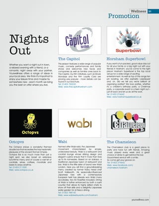 Red box shows the safe margin.
Important matter should not exceed the Red box.
Full page AD
size should be 210mm X 273mm
(Full Page AD should be always full bleed)
Wellness
Promotion
Whether you want a night out in town,
a relaxed evening with a friend, or a
romantic night away with your partner,
Yourwellness offers a range of ideas in
your local area. We think it’s importnat to
enjoy your leisure time and maybe try
somewhere new - each month we bring
you the best on offer where you live.
Nights
Out
This season features a wide range of popular
music, comedy performances and family
shows and welcomes new faces and
companies as well as familiar ones back to
The Capitol. Our film initiatives, such as Movie
Mondays and the Film Loyalty Card are
proving very popular - more details can be
found in our brochure.
Tel: 01403 750220
Web: www.thecapitolhorsham.com
The Capitol
If you want a fun-packed, good value day out
for all your family or a big night out with your
friends in Horsham, you’ve come to the right
place! Horsham Superbowl is the top local
venue for a wide range of exciting
entertainment. As well as top of the range ten
pin bowling, we offer zaptastic LaserQuest
and, oh, did we tell you we’re brilliant at
organising parties? We love parties, whether
it’s a children’s birthday party, a Christmas
party, a corporate event or a teen night out –
just sit back and let us do all the work.
Tel: 01403 274642
Web: www.horshamsuperbowl.co.uk
Horsham Superbowl
yourwellness.com
The Chameleon club is a great place to
party and have fun with friends. Amazing
music played every week and a great
choice of drinks to get behind the bar.
Gauranteed service with a smile.
So come get your groove on.
Tel: 01403 274642
Web: www.facebook.com/
chameleon.horsham
The Chameleon
The Octopvs enjoys a wonderful themed
double bar that recreates the truly hedonistic
pleasures of the ancient Roman Empire.
Octopvs Bar is so much more than just a
night spot, we also boast an extensive
lunchtime menu and of course a vast list of
cocktails, wines, coffees, mocktails and
beers to enjoy anytime.
Tel: 01403 211500
Web: www.octopvs.co.uk
Octopvs
Named after Wabi-sabi, the Japanese
movement characterised by simple,
undeclared beauty, Wabi is a restaurant and
cocktail lounge whose striking design and
elegant cuisine ensure that it more than lives
up to its namesake. Based on an izakaya, a
traditional Japanese fusion of restaurant and
bar, Wabi is the little sister of brand new Wabi
London. Here you will find a groundbreaking
menu created by former Nobu head chef
Scott Hallsworth. His seasonally-influenced
Japanese fare with a contemporary
European twist has already won Wabi many
accolades, two AA Rosettes included. Dining
at Wabi is further enhanced by both a sushi
counter that allows its highly skilled chefs to
show off their skills and a delightful Japanese
water garden for al fresco dining.
Tel: 01403 788140
Web: www.wabirestaurants.com/horsham
Wabi
51
 