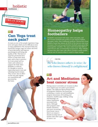 Can Yoga treat
neck pain?
As many as one in five people experience long-
term neck pain which can be difficult to treat.
A study published in The Journal of Pain has
found that lyengar yoga can reduce the level
of neck discomfort and improve
psychological well-being and
quality of life. This form of
yoga has previously been
shown to help lower back
pain, and is easy to practice
as it uses props such as
chairs and cushions to
support the body when
flexibility is reduced.
It s thought to work by
improving muscle tone and
releasing muscle tension.
This, in turn, has an effect
on the way pain signals
are transmitted and
perceived by
the brain.
Homeopathy helps
footballers
Football is associated with many aches and pains, and
the German football team prefers to use natural, holistic
therapies rather than traditional medicine. Researchers from
Koblenz found that almost all (92%) of the doctors who treat
Germany s first and second division football teams prescribe
homeopathic remedies. The same study found that 60% of
team doctors also recommended acupuncture. Why? Mostly
because they don t have side effects, produce useful results,
and are not of concern when it comes to dope testing!
Having cancer is stressful, yet recovery is often
more rapid if you can reduce your level of
anxiety. The Jefferson-Myrna Brind Center
of Integrative Medicine has found that
combining a creative art and mindfulness
program (awareness of breathing and
emotions, mindful yoga, walking, eating
and listening) can
reduce brainwaves
associated with
stress. Although
their program used
female volunteers
who were recovering
from breast cancer,
there s no reason it
should not help men or
women with other types
of cancer, too.
Art and Meditation
beat cancer stress
He who knows others is wise; he
who knows himself is enlightened.
- Lao-tzu
yourwellness.com
54 wellness
holistic
This section is sponsored by...
 