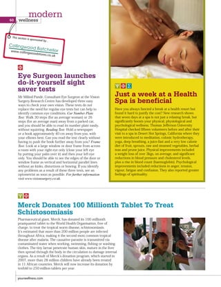 Merck Donates 100 Millionth Tablet To Treat
Schistosomiasis
Pharmaceutical giant, Merck, has donated its 100 millionth
praziquantel tablet to the World Health Organisation, free of
charge, to treat the tropical worm disease, schistosomiasis.
It s estimated that more than 200 million people are infected
throughout Africa, making it the second most common tropical
disease after malaria. The causative parasite is transmitted via
contaminated water when working, swimming, fishing or washing
clothes. The tiny larvae penetrate human skin, mature in the liver
then spread through the body in the circulation to damage internal
organs. As a result of Merck s donation program, which started in
2007, more than 28 million children have already been treated
in 11 African countries. Merck will now increase its donation by
tenfold to 250 million tablets per year.
Eye Surgeon launches
do-it-yourself sight
saver tests
Mr Milind Pande, Consultant Eye Surgeon at the Vision
Surgery Research Centre has developed three easy
ways to check your own vision. These tests do not
replace the need for regular eye tests but can help to
identify common eye conditions. Car Number Plate
Test: Walk 30 steps (for an average woman) or 26
steps (for an average man) away from a parked car,
and you should be able to read its number plate easily,
without squinting. Reading Test: Hold a newspaper
or a book approximately 40 cm away from you, with
your elbows bent. Can you read the text clearly without
having to push the book further away from you? Frame
Test: Look at a large window or door frame from across
a room with your right eye only (close your left eye
by putting your palm over it) and then your left eye
only. You should be able to see the edges of the door or
window frame as vertical and horizontal parallel lines
without an kinks, distortions or bowing. If you identify
any problems as a result of these three tests, see an
optometrist as soon as possible. For further information
visit www.visionsurgery.co.uk.
Have you always fancied a break at a health resort but
found it hard to justify the cost? New research shows
that seven days at a spa is not just a relaxing break, but
significantly boosts your physical, physiological and
psychological wellness. Thomas Jefferson University
Hospital checked fifteen volunteers before and after their
visit to a spa in Desert Hot Springs, California where they
were introduced to meditation, colonic hydrotherapy,
yoga, deep breathing, a juice-fast and a very low calorie
diet of fruit, sprouts, raw and steamed vegetables, herbal
teas and prune juice. Physical improvements included
a weight loss of over 3kgs, on average, and significant
reductions in blood pressure and cholesterol levels,
plus a rise in blood count (haemoglobin). Psychological
improvements included reductions in anger, tension,
vigour, fatigue and confusion. They also reported greater
feelings of spirituality.
Just a week at a Health
Spa is beneficial
yourwellness.com
60 wellness
modern
This section is sponsored by...
 