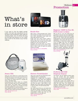 Wellness
Promotion
With a new 1.2 GHz processor and 1 GB of
RAM, Kindle Fire is faster and more fluid than
ever. Move seamlessly across apps and
open titles quickly at a touch.
Kindle Fire's new colour screen makes it
easier than ever to find and enjoy your
favourite titles. Spin through recent content
straight from your home screen. Pin
favourites and access them at a touch.
Whether you're in the mood to watch, read,
listen or play, Kindle Fire gets you started
quickly and easily.
Web: www.amazon.co.uk/kindlefire
Price: £129.00
Kindle Fire
With Le Duo XL, you can enjoy the full
goodness of all your fruit and vegetables.
Extra large feedtube will take whole or large
pieces of fruit. Heavy duty juice extractor
basket ideal for most hard and soft fruit and
vegetables. Citrus press with lever arm to
hold all types of citrus fruits in place. Large
cone for bigger fruits such as oranges,
grapefruits etc. Smaller cone for lemons
and limes. Large free flow spout. Spatula
designed to enable ease of removal of
pulp from basket. Dishwasher safe parts.
Quiet commercial grade induction motor.
Web: www.juiceland.co.uk
Price: £189.00
Magimix 14265 Le Duo XL
PLUS Juicer in Satin
What’s
in store
If you want to find the lastest wonder
cream, the best new educational toy for
the kids or just something to help make the
cleaning easier, look no further! We bring
you the best new products on the market
each month for the whole of your family’s
wellness.
Have you ever wished you could enjoy all the
benefits of a sauna in your own home? Not all of
us have the space for a full steam room, but
now there’s an answer that’ll fit in virtually any
home – the Steam Spa.
Constructed from hi-tech fabric on a flexible
frame, the Steam Spa can be assembled in a
small space and stored away conveniently
when not in use. Switch it on, sit inside and relax
for all the benefits of a luxurious sauna.
Safe, reliable and easy to use, the Steam Spa is
a perfect way to relax and improve health.
Web: www.amazon.co.uk
Price: £56.48
Steam SPA
Stay cosy in bed with the Dreamland 6961
Intelliheat electric underblanket.
Designed for a single bed, this electric
underblanket hosts clever new Intelliheat
technology and takes just 10 minutes to
heat up to 37°C, so it is all cosy by the time
you hop into bed. It also offers 6 heat
settings, and a timer option that allows you
to set it to switch off automatically after
1 - 9 hours.
Slim wires ensure that you can barely feel
this electric blanket underneath you as it
warms up your bed, and the low energy
consumption makes sure that you will
barely notice it on your bills, too!
Web: www.johnlewis.com
Price: £39.95
Electric Underblanket
The Proform 300 ZLE elliptical trainer gives
you the smooth feel and powerful
resistance you would normally only find on
products found in commercial gyms.
It's built with a blue LCD console with a
dual-speed CoolAire™ fan to keep you cool
while you work hard. The console also
features 7 Weight Loss and 5 Performance
programs and Intermix Acoustic speakers
for listening to MP3 music.
Web: www.proformfitness.co.uk
Price: £399
ProForm 300 ZLE
Elliptical Trainer
yourwellness.com
63
 