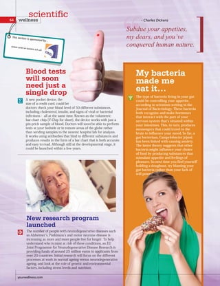 New research program
launched
Blood tests
will soon
need just a
single drop
A new pocket device, the
size of a credit card, could let
doctors check your blood level of 50 different substances,
including cholesterol, insulin, and signs of viral or bacterial
infections - all at the same time. Known as the volumetric
bar-chart chip (V-Chip for short), the device works with just a
pin-prick sample of blood. Doctors will soon be able to perform
tests at your bedside or in remote areas of the globe rather
than sending samples to the nearest hospital lab for analysis.
It works using antibodies that bind to different substances and
produces results in the form of a bar chart that is both accurate
and easy to read. Although still at the developmental stage, it
could be launched within a few years.
The number of people with neurodegenerative diseases such
as Alzheimer s, Parkinson s and motor neurone disease is
increasing as more and more people live for longer. To help
understand who is most at risk of these conditions, an EU
Joint Programme for Neurodegenerative Disease Research is
providing funds of around 25 million euros to applicants from
over 20 countries. Initial research will focus on the different
processes at work in normal ageing versus neurodegenerative
ageing, and look at the role of genetic and environmental
factors, including stress levels and nutrition.
Subdue  your  appetites,  
my dears, and you’ve
conquered human nature.
- Charles Dickens
My bacteria
made me
eat it…
The type of bacteria living in your gut
could be controlling your appetite,
according to scientists writing in the
Journal of Bacteriology. These bacteria
both recognise and make hormones
that interact with the part of your
nervous system that s situated within
your intestines. This, in turn, produces
messengers that could travel to the
brain to influence your mood. So far, a
gut bacterium, Campylobacter jejuni,
has been linked with causing anxiety.
The latest theory suggests that other
bacteria might influence your choice
of food by producing substances that
stimulate appetite and feelings of
pleasure. So next time you find yourself
holding a doughnut, try blaming your
gut bacteria rather than your lack of
will power!
yourwellness.com
64 wellness
scientific
This section is sponsored by...
 