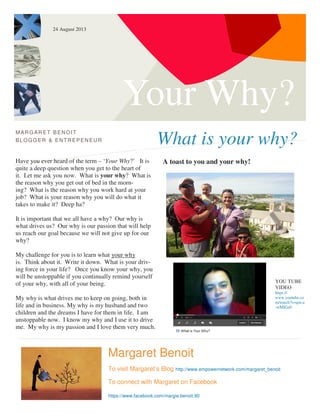 Your Why?
What is your why?
MARG ARET BENOIT
BLOGG ER & ENTREPENEUR
Have you ever heard of the term – ‘Your Why?’ It is
quite a deep question when you get to the heart of
it. Let me ask you now. What is your why? What is
the reason why you get out of bed in the morn-
ing? What is the reason why you work hard at your
job? What is your reason why you will do what it
takes to make it? Deep ha?
It is important that we all have a why? Our why is
what drives us? Our why is our passion that will help
us reach our goal because we will not give up for our
why?
My challenge for you is to learn what your why
is. Think about it. Write it down. What is your driv-
ing force in your life? Once you know your why, you
will be unstoppable if you continually remind yourself
of your why, with all of your being.
My why is what drives me to keep on going, both in
life and in business. My why is my husband and two
children and the dreams I have for them in life. I am
unstoppable now. I know my why and I use it to drive
me. My why is my passion and I love them very much.
A toast to you and your why!
Margaret Benoit
To visit Margaret’s Blog http://www.empowernetwork.com/margaret_benoit
To connect with Margaret on Facebook
https://www.facebook.com/margie.benoit.90
YOU TUBE
VIDEO
https://
www.youtube.co
m/watch?v=qm-a
-wMIGz0
24 August 2013
 
