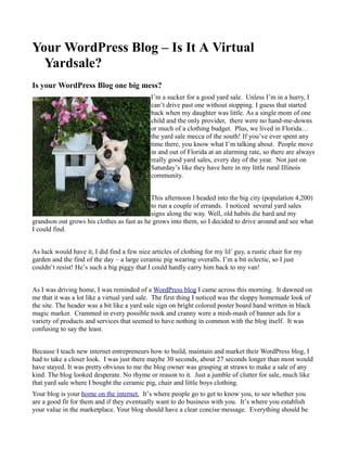 Your WordPress Blog – Is It A Virtual
  Yardsale?
Is your WordPress Blog one big mess?
                                             I’m a sucker for a good yard sale. Unless I’m in a hurry, I
                                             can’t drive past one without stopping. I guess that started
                                             back when my daughter was little. As a single mom of one
                                             child and the only provider, there were no hand-me-downs
                                             or much of a clothing budget. Plus, we lived in Florida…
                                             the yard sale mecca of the south! If you’ve ever spent any
                                             time there, you know what I’m talking about. People move
                                             in and out of Florida at an alarming rate, so there are always
                                             really good yard sales, every day of the year. Not just on
                                             Saturday’s like they have here in my little rural Illinois
                                             community.


                                            This afternoon I headed into the big city (population 4,200)
                                            to run a couple of errands. I noticed several yard sales
                                            signs along the way. Well, old habits die hard and my
grandson out grows his clothes as fast as he grows into them, so I decided to drive around and see what
I could find.


As luck would have it, I did find a few nice articles of clothing for my lil’ guy, a rustic chair for my
garden and the find of the day – a large ceramic pig wearing overalls. I’m a bit eclectic, so I just
couldn’t resist! He’s such a big piggy that I could hardly carry him back to my van!


As I was driving home, I was reminded of a WordPress blog I came across this morning. It dawned on
me that it was a lot like a virtual yard sale. The first thing I noticed was the sloppy homemade look of
the site. The header was a bit like a yard sale sign on bright colored poster board hand written in black
magic marker. Crammed in every possible nook and cranny were a mish-mash of banner ads for a
variety of products and services that seemed to have nothing in common with the blog itself. It was
confusing to say the least.


Because I teach new internet entrepreneurs how to build, maintain and market their WordPress blog, I
had to take a closer look. I was just there maybe 30 seconds, about 27 seconds longer than most would
have stayed. It was pretty obvious to me the blog owner was grasping at straws to make a sale of any
kind. The blog looked desperate. No rhyme or reason to it. Just a jumble of clutter for sale, much like
that yard sale where I bought the ceramic pig, chair and little boys clothing.
Your blog is your home on the internet. It’s where people go to get to know you, to see whether you
are a good fit for them and if they eventually want to do business with you. It’s where you establish
your value in the marketplace. Your blog should have a clear concise message. Everything should be
 