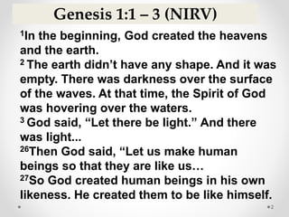 2
1In the beginning, God created the heavens
and the earth.
2 The earth didn’t have any shape. And it was
empty. There was darkness over the surface
of the waves. At that time, the Spirit of God
was hovering over the waters.
3 God said, “Let there be light.” And there
was light...
26Then God said, “Let us make human
beings so that they are like us…
27So God created human beings in his own
likeness. He created them to be like himself.
Genesis 1:1 – 3 (NIRV)