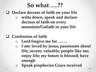 6
So what ….??
Declare decrees of faith on your life
o write down, speak and declare
decrees of faith on every
mountain/Goliath in your life
Confession of faith
o Lord forgive me for …….
o I am: loved by Jesus; passionate about
life; secure; valuable; people like me;
enjoy life; my future is blessed; have
enough
o Speak prophecies Grace received