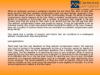 When an employee survives a workplace accident the last thing they want to hear after
being injured is that their workers’ compensation claim has been denied; especially if they
had to take weeks off work in order to recover. Unfortunately, though, the denial of workers’
compensation claims happens all the time. When a workers’ compensation claim has been
denied an employee is surrounded with a number of questions with regards to the way
forward, what they did wrong for their claim to be denied and how they will pay their bills.
One workers’ compensation lawyer was quoted as saying, “It may be impossible to tell an
individual exactly why a claim was denied without knowing the details of the case, however,
there are a number of common factors that can contribute to a workers’ compensation claim
being denied.”
One article lists a number of reasons and factors that can contribute to a employee’s
workers’ compensation claim being denied.
Late applications
“Each state has their own deadlines for filing workers’ compensation claims. Not reporting
your injury or turning in the proper paperwork on time is a common reason for denial of a
claim.” Generally, there are two associated deadlines that a workers’ compensation claim
must meet. The first deadline is of reporting the injury to your employer. When it comes to
reporting that you have been injured to your employer it is necessary for the employee to do
so immediately after he or she has been injured. By reporting your injury to your immediate
supervisor or a corporate authority figure, such as a manager; you have reported the injury
to your employer. The second deadline is of filing your claim for benefits. Failure to file your
claim for benefits on time could cause the employee to lose eligibility for benefits. It is of the
utmost importance to adhere to the time frame.
 