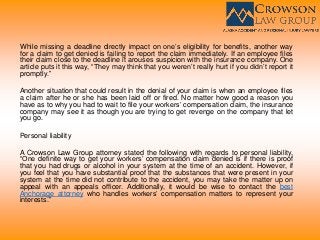 While missing a deadline directly impact on one’s eligibility for benefits, another way
for a claim to get denied is failing to report the claim immediately. If an employee files
their claim close to the deadline it arouses suspicion with the insurance company. One
article puts it this way, “They may think that you weren’t really hurt if you didn’t report it
promptly.”
Another situation that could result in the denial of your claim is when an employee files
a claim after he or she has been laid off or fired. No matter how good a reason you
have as to why you had to wait to file your workers’ compensation claim, the insurance
company may see it as though you are trying to get revenge on the company that let
you go.
Personal liability
A Crowson Law Group attorney stated the following with regards to personal liability,
“One definite way to get your workers’ compensation claim denied is if there is proof
that you had drugs or alcohol in your system at the time of an accident. However, if
you feel that you have substantial proof that the substances that were present in your
system at the time did not contribute to the accident, you may take the matter up on
appeal with an appeals officer. Additionally, it would be wise to contact the best
Anchorage attorney who handles workers’ compensation matters to represent your
interests.”
 