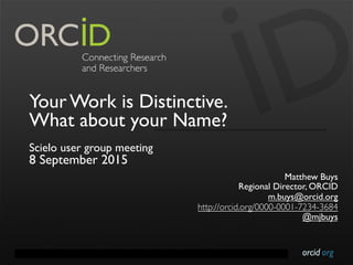 orcid.orgContact Info: p. +1-301-922-9062 a. 10411 Motor City Drive, Suite 750, Bethesda, MD 20817 USA
Your Work is Distinctive.
What about your Name?
Scielo user group meeting
8 September 2015
Matthew Buys
Regional Director, ORCID
m.buys@orcid.org
http://orcid.org/0000-0001-7234-3684
@mjbuys
 