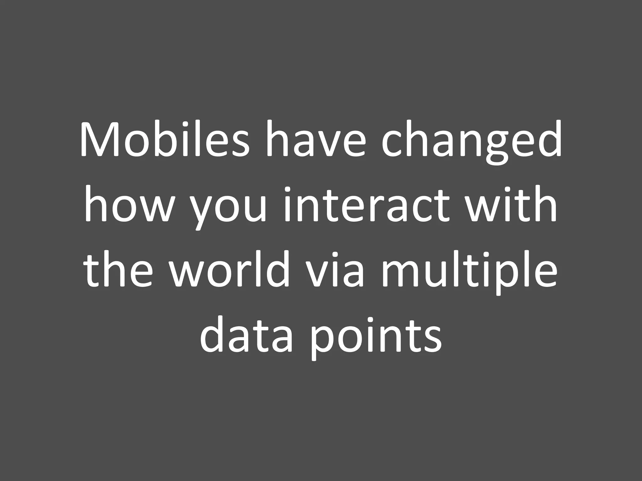 Mobiles have changed how you interact with the world via multiple data points 