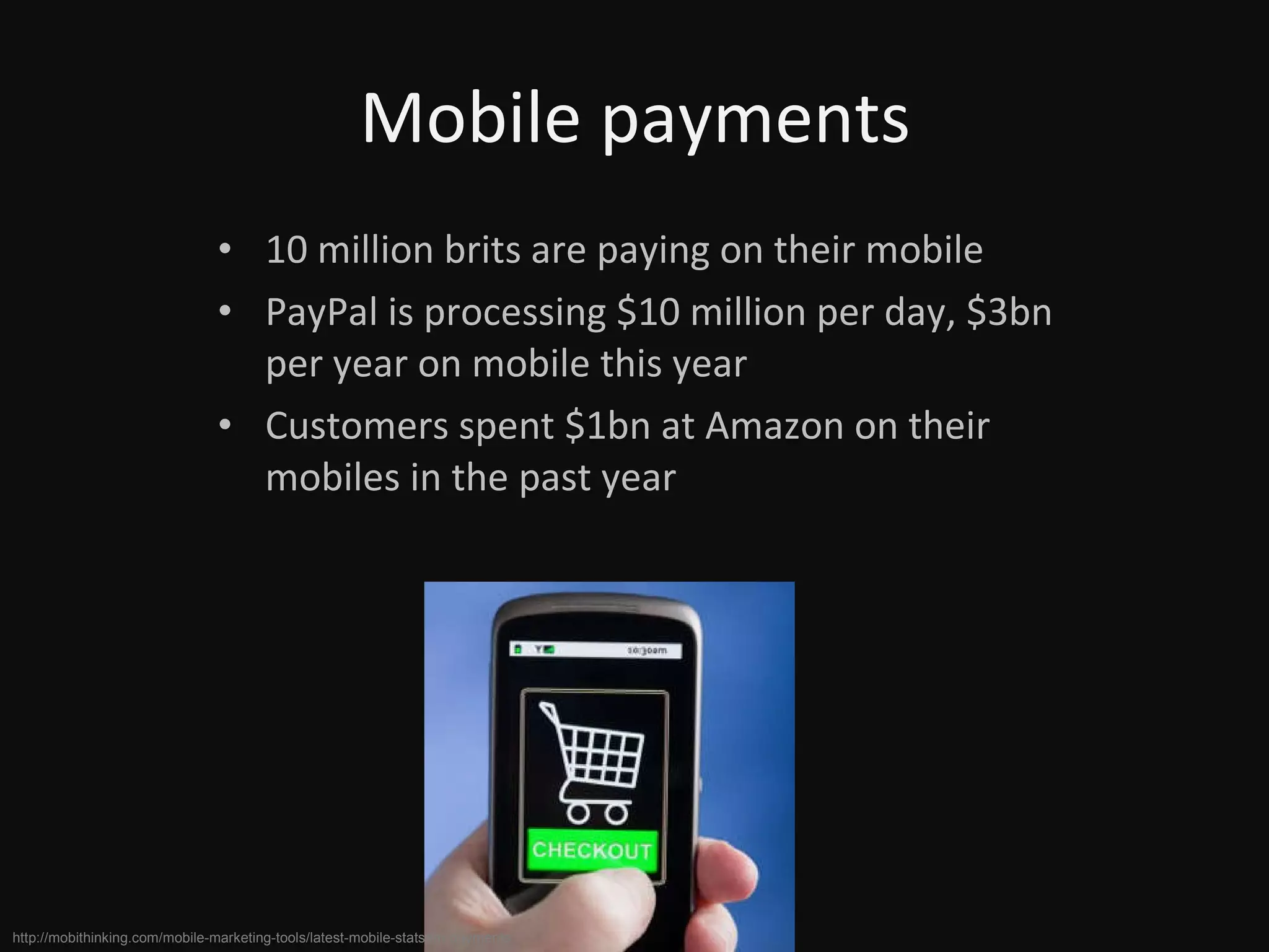 Mobile payments 10 million brits are paying on their mobile PayPal is processing $10 million per day, $3bn per year on mobile this year Customers spent $1bn at Amazon on their mobiles in the past year http://mobithinking.com/mobile-marketing-tools/latest-mobile-stats#m-payments 