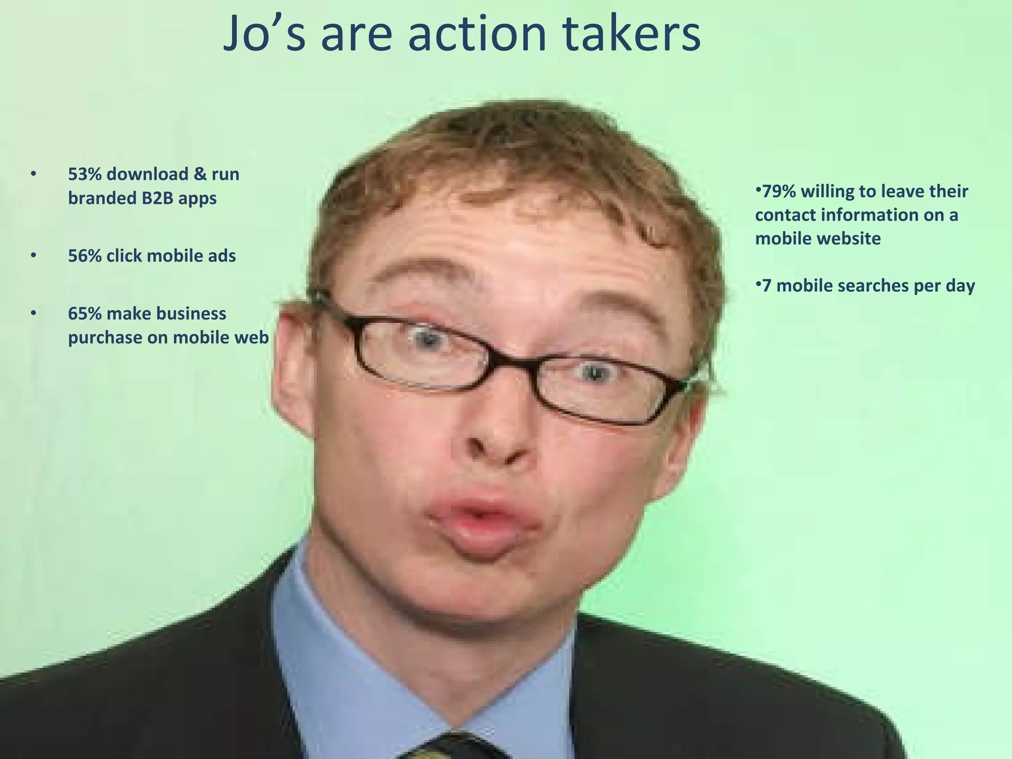 Jo’s are action takers 53% download & run branded B2B apps 56% click mobile ads 65% make business purchase on mobile web 79% willing to leave their contact information on a mobile website 7 mobile searches per day 