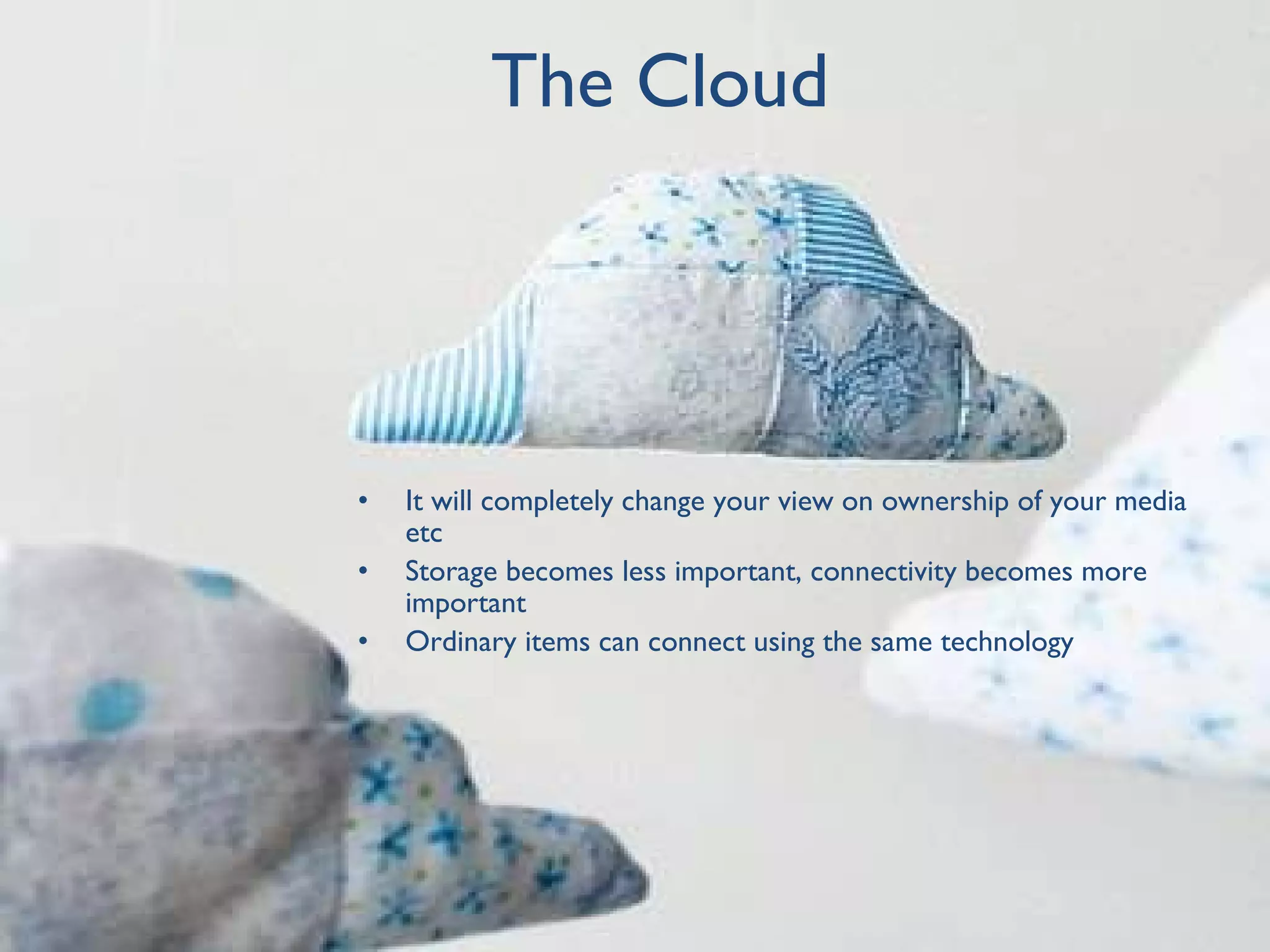 The Cloud It will completely change your view on ownership of your media etc Storage becomes less important, connectivity becomes more important Ordinary items can connect using the same technology 