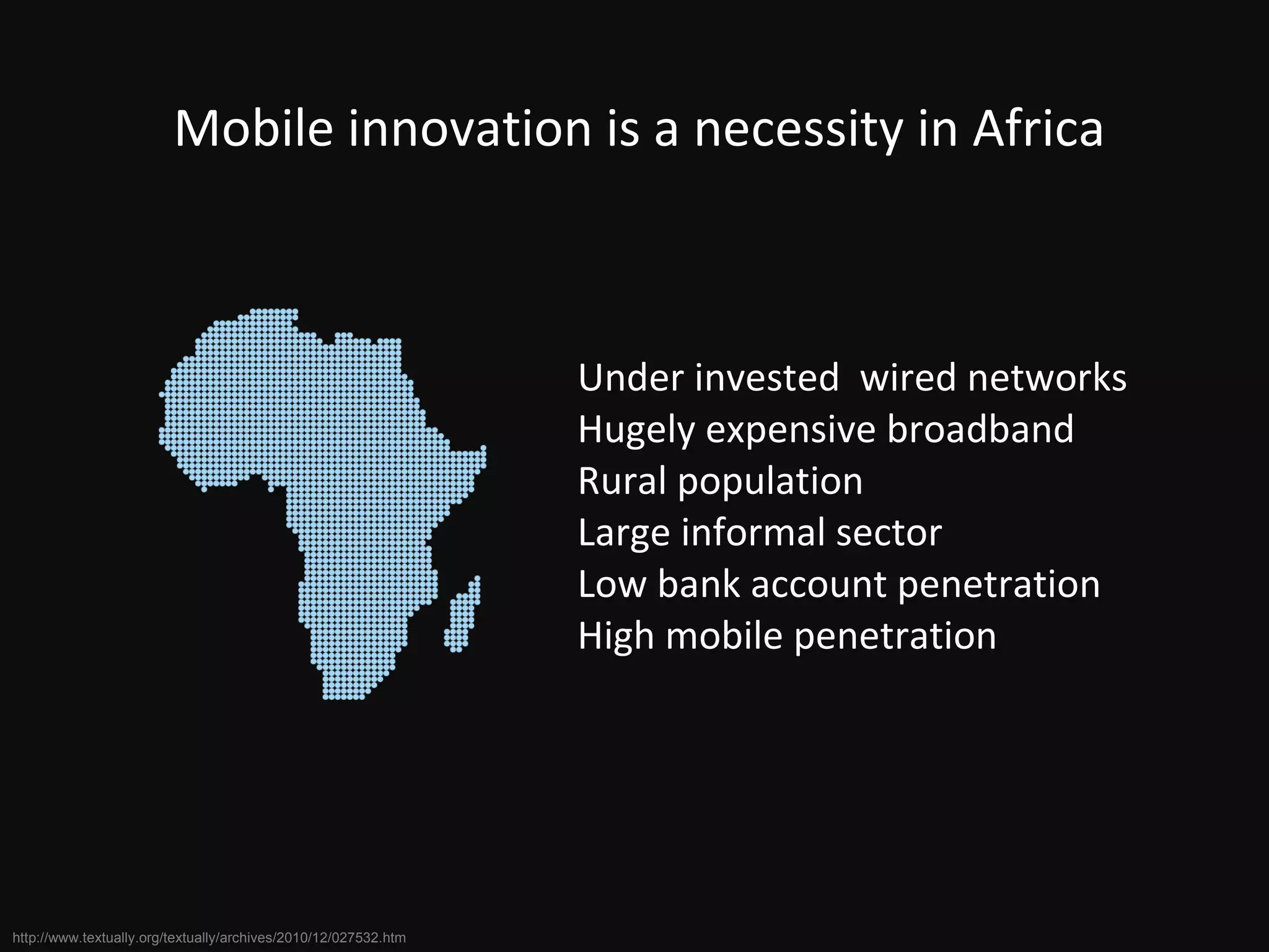 Under invested  wired networks Hugely expensive broadband Rural population Large informal sector Low bank account penetration High mobile penetration Mobile innovation is a necessity in Africa http://www.textually.org/textually/archives/2010/12/027532.htm 