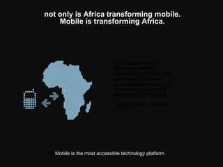 not only is Africa transforming mobile. Mobile is transforming Africa. Mobile is the most accessible technology platform   “ In a typical sub-Saharan African country, a 10 percent increase in mobile penetration results to a corresponding 0.8 percent GDP growth”   - Woon Peng, Nokia Head of Services in Middle East and Africa   