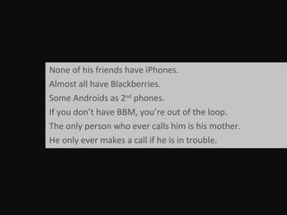 None of his friends have iPhones. Almost all have Blackberries.  Some Androids as 2 nd  phones. If you don’t have BBM, you’re out of the loop. The only person who ever calls him is his mother. He only ever makes a call if he is in trouble. 