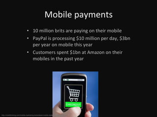 Mobile payments 10 million brits are paying on their mobile PayPal is processing $10 million per day, $3bn per year on mobile this year Customers spent $1bn at Amazon on their mobiles in the past year http://mobithinking.com/mobile-marketing-tools/latest-mobile-stats#m-payments 