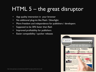 HTML 5 – the great disruptor App quality interaction in  your browser No additional plug-ins like Flash / Silverlight More freedom and independence for publishers / developers Supposed to be 30% faster than flash Improved profitability for publishers Easier compatibility / quicker releases http://www.gamepro.com/article/news/223371/zyngas-profits-down-by-95/ 
