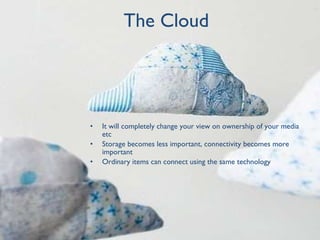 The Cloud It will completely change your view on ownership of your media etc Storage becomes less important, connectivity becomes more important Ordinary items can connect using the same technology 