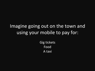 Imagine going out on the town and using your mobile to pay for: Gig tickets Food A taxi 