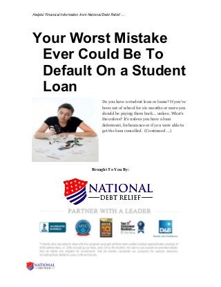 Helpful Financial Information from National Debt Relief …
Your Worst Mistake
Ever Could Be To
Default On a Student
Loan
Do you have a student loan or loans? If you’ve
been out of school for six months or more you
should be paying them back… unless. What's
the unless? It's unless you have a loan
deferment, forbearance or if you were able to
get the loan cancelled. (Continued …)
Brought To You By:
 