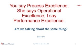 .

… .

You say Process Excellence,
She says Operational
Excellence, I say
Performance Excellence.
Are we talking about the same thing?
October 2013

Copyright Process Operandi Ltd, 2013

1

 
