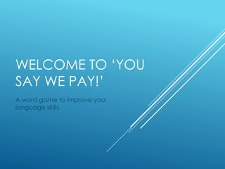 WELCOME TO ‘YOU
SAY WE PAY!’
A word game to improve your
language skills.
 
