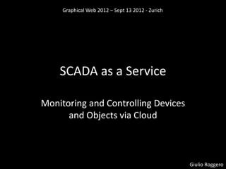 Graphical Web 2012 – Sept 13 2012 - Zurich




    SCADA as a Service

Monitoring and Controlling Devices
      and Objects via Cloud



                                                  Giulio Roggero
 