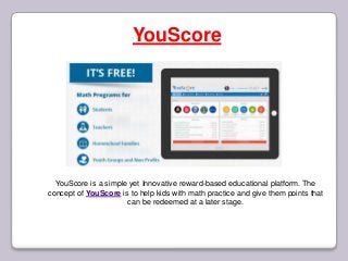 YouScore
YouScore is a simple yet Innovative reward-based educational platform. The
concept of YouScore is to help kids with math practice and give them points that
can be redeemed at a later stage.
 