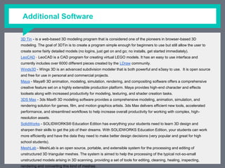 Additional Software
3D Tin - is a web-based 3D modeling program that is considered one of the pioneers in browser-based 3D modeling. The
goal of 3DTin is to create a program simple enough for beginners to use but still allow the user to create some fairly
detailed models (no logins, just get on and go; no installs, get started immediately).
LeoCAD - LeoCAD is a CAD program for creating virtual LEGO models. It has an easy to use interface and currently includes
over 6000 different pieces created by the ​LDraw community.
Winds3D - Wings 3D is an advanced subdivision modeler that is both powerful and e3asy to use. It is open source and free
for use in personal and commercial projects.
Maya - Maya® 3D animation, modeling, simulation, rendering, and compositing software offers a comprehensive creative
feature set on a highly extensible production platform. Maya provides high-end character and effects toolsets along with
increased productivity for modeling, texturing, and shader creation tasks.
3DS Max - 3ds Max® 3D modeling software provides a comprehensive modeling, animation, simulation, and rendering
solution for games, film, and motion graphics artists. 3ds Max delivers efficient new tools, accelerated performance, and
streamlined workflows to help increase overall productivity for working with complex, high-resolution assets.
SolidWorks - SOLIDWORKS® Education Edition has everything your students need to learn 3D design and sharpen their
skills to get the job of their dreams. With SOLIDWORKS Education Edition, your students can work more efficiently and
have the data they need to make better design decisions (very popular and great for high school students).
MeshLab - MeshLab is an open source, portable, and extensible system for the processing and editing of unstructured 3D
triangular meshes. The system is aimed to help the processing of the typical not-so-small unstructured models arising in
3D scanning, providing a set of tools for editing, cleaning, healing, inspecting, rendering and converting this kind of
meshes.
Software information from 3ders.org
 