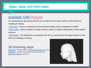 Apps, apps, and more apps
AutoDesk 123D Products
The easiest way to get started with 3D; you can discover free apps to take you from photos to modeling
to making.
123D Catch - This is a rudimentary 3D Scanning technology using a smartphone or tablet.
123D Sculpt+ - Allows students to quickly create an object or creature starting with a basic skeletal
structure.
123D Design - The easiest way to get started with 3D; you can discover free apps to take you from photos
to modeling to making.
3D Scanning Apps
Structure - Works with the Structure Sensor scanner
itSeez3d - Another free app that works with the
Structure Sensor scanner.
 
