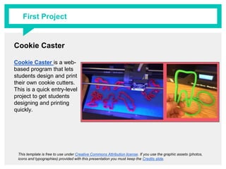 Cookie Caster
Cookie Caster is a web-
based program that lets
students design and print
their own cookie cutters.
This is a quick entry-level
project to get students
designing and printing
quickly.
This template is free to use under Creative Commons Attribution license. If you use the graphic assets (photos, icons and
typographies) provided with this presentation you must keep the Credits slide.
First Project
 