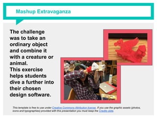The challenge was
to take an ordinary
object and combine
it with a creature or
animal.
This exercise helps
students dive a
further into their
chosen design
software.
This template is free to use under Creative Commons Attribution license. If you use the graphic assets (photos, icons and
typographies) provided with this presentation you must keep the Credits slide.
Mashup Extravaganza
 